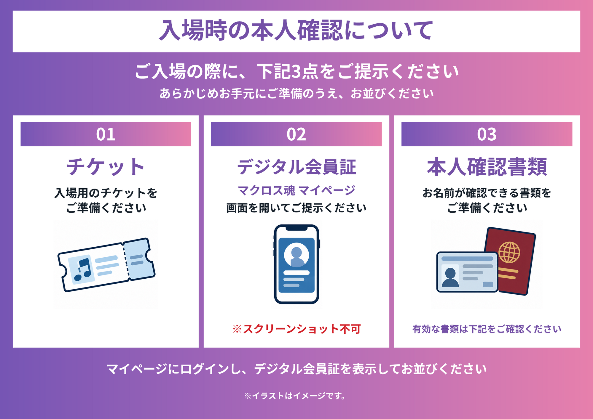 公演ご入場時には、チケット、マクロス魂マイページのデジタル会員証、本人確認書類をご提示ください。デジタル会員証のスクリーンショットは不可です。有効な本人確認書類は下記をご確認ください。